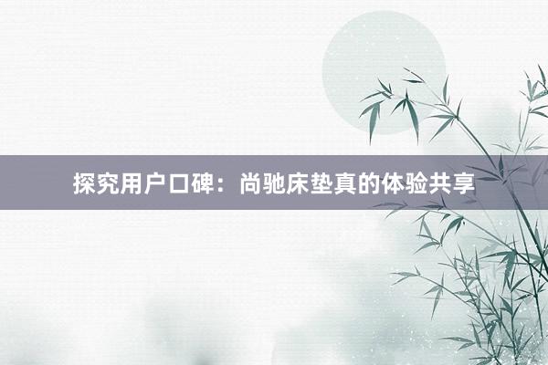 探究用户口碑：尚驰床垫真的体验共享