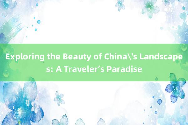 Exploring the Beauty of China's Landscapes: A Traveler’s Paradise